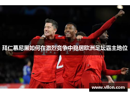 拜仁慕尼黑如何在激烈竞争中稳居欧洲足坛霸主地位