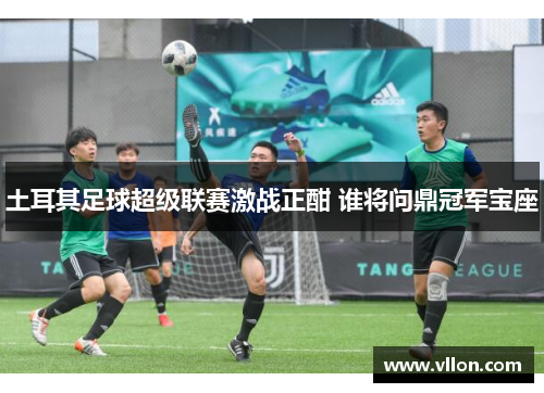 土耳其足球超级联赛激战正酣 谁将问鼎冠军宝座