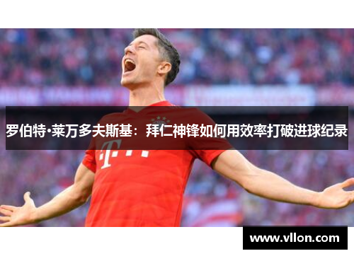 罗伯特·莱万多夫斯基：拜仁神锋如何用效率打破进球纪录