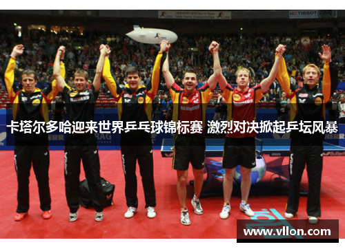 卡塔尔多哈迎来世界乒乓球锦标赛 激烈对决掀起乒坛风暴