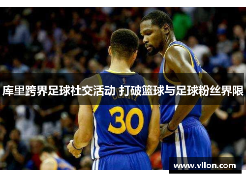 库里跨界足球社交活动 打破篮球与足球粉丝界限