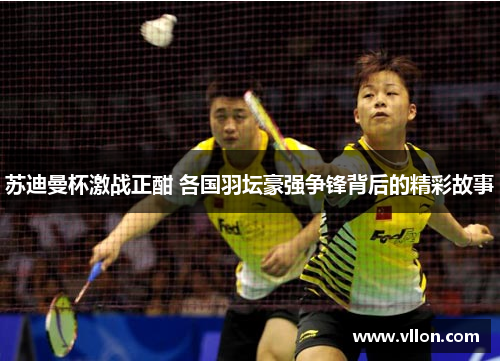 苏迪曼杯激战正酣 各国羽坛豪强争锋背后的精彩故事