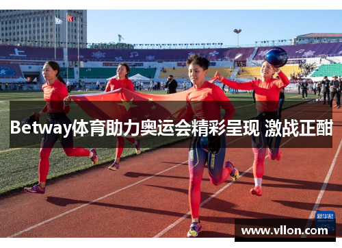 Betway体育助力奥运会精彩呈现 激战正酣