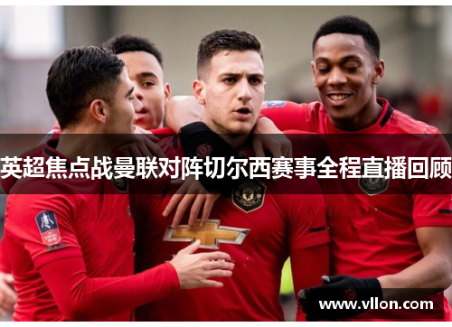 英超焦点战曼联对阵切尔西赛事全程直播回顾
